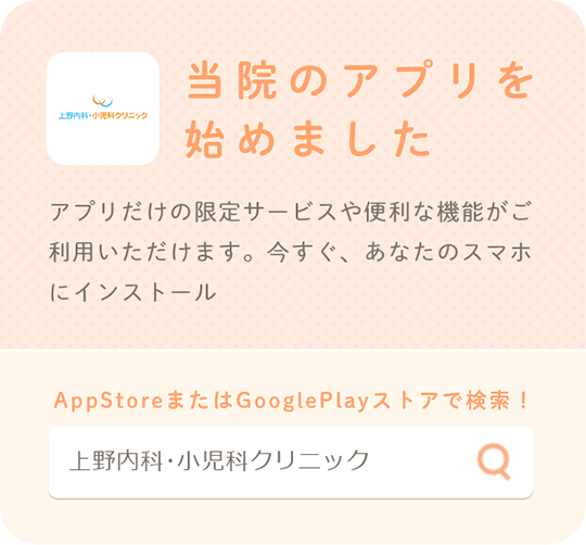 上野内科・小児科クリニック 当院のアプリを始めました アプリだけの限定サービスや便利な機能がご利用いただけます。今すぐ、あなたのスマホにインストール AppStoreまたはGooglePlayストアで検索! 上野内科・小児科クリニック AppStore GooglePlay